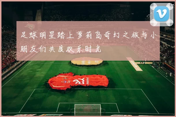 足球明星踏上萝莉岛奇幻之旅与小朋友们共度欢乐时光