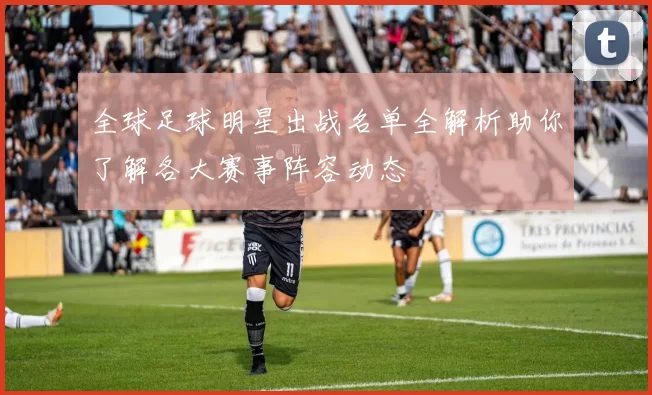 全球足球明星出战名单全解析助你了解各大赛事阵容动态