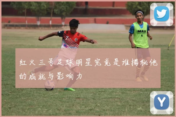红火三号足球明星究竟是谁揭秘他的成就与影响力