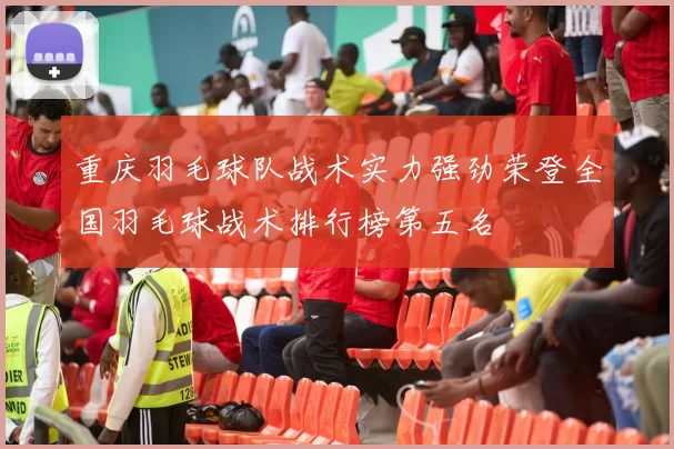 重庆羽毛球队战术实力强劲荣登全国羽毛球战术排行榜第五名