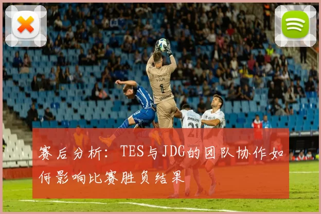 赛后分析：TES与JDG的团队协作如何影响比赛胜负结果