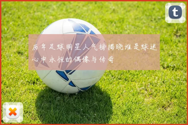 历年足球明星人气榜揭晓谁是球迷心中永恒的偶像与传奇