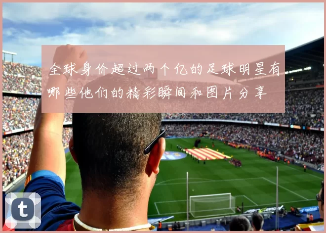 全球身价超过两个亿的足球明星有哪些他们的精彩瞬间和图片分享