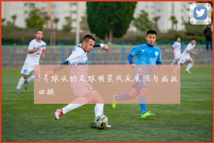 5号球衣的足球明星风采展现与成就回顾