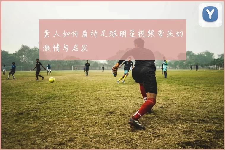 素人如何看待足球明星视频带来的激情与启发