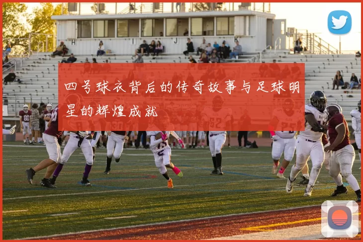 四号球衣背后的传奇故事与足球明星的辉煌成就