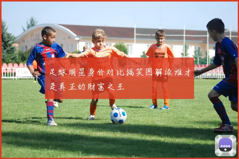 足球明星身价对比搞笑图解读谁才是真正的财富之王