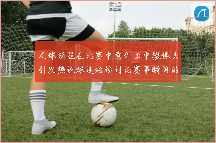 足球明星在比赛中意外击中摄像头引发热议球迷纷纷讨论赛事瞬间的趣味性
