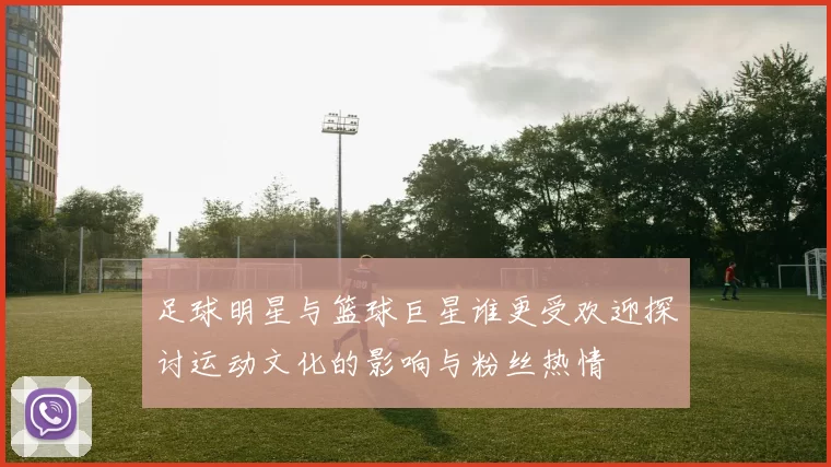 足球明星与篮球巨星谁更受欢迎探讨运动文化的影响与粉丝热情