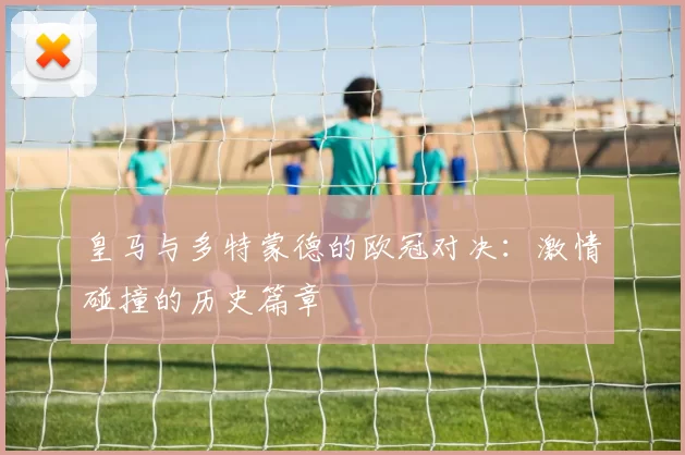 皇马与多特蒙德的欧冠对决：激情碰撞的历史篇章