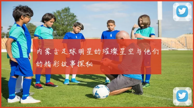 内蒙古足球明星的璀璨星空与他们的精彩故事探秘