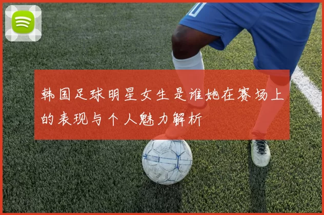 韩国足球明星女生是谁她在赛场上的表现与个人魅力解析