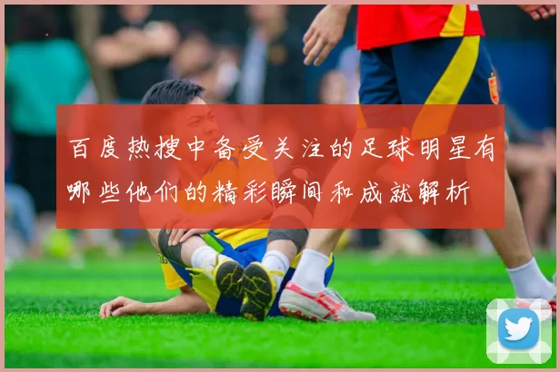百度热搜中备受关注的足球明星有哪些他们的精彩瞬间和成就解析