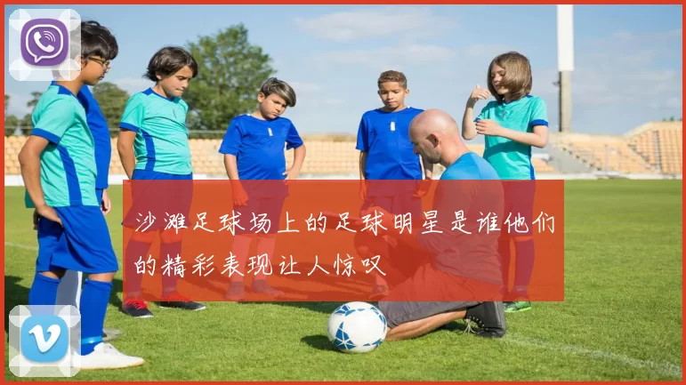 沙滩足球场上的足球明星是谁他们的精彩表现让人惊叹