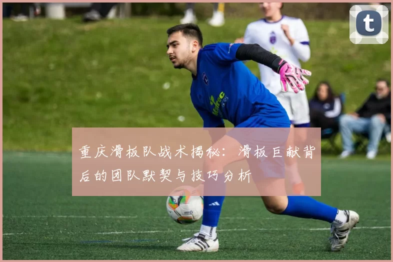重庆滑板队战术揭秘：滑板巨献背后的团队默契与技巧分析