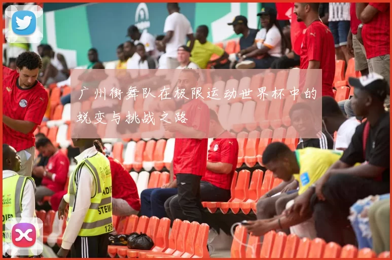 广州街舞队在极限运动世界杯中的蜕变与挑战之路