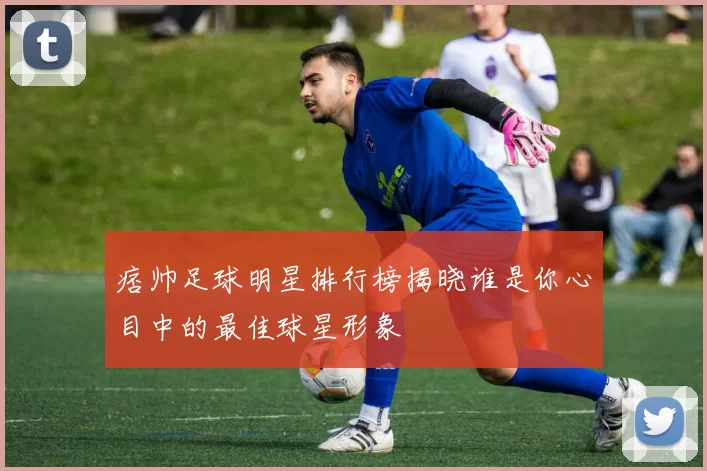 痞帅足球明星排行榜揭晓谁是你心目中的最佳球星形象