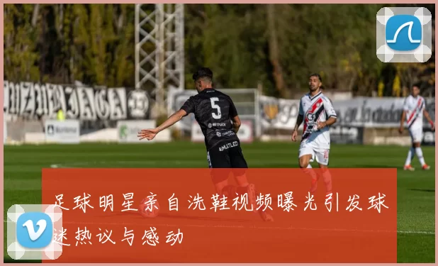 足球明星亲自洗鞋视频曝光引发球迷热议与感动