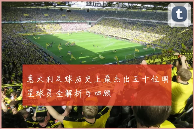 意大利足球历史上最杰出五十位明星球员全解析与回顾