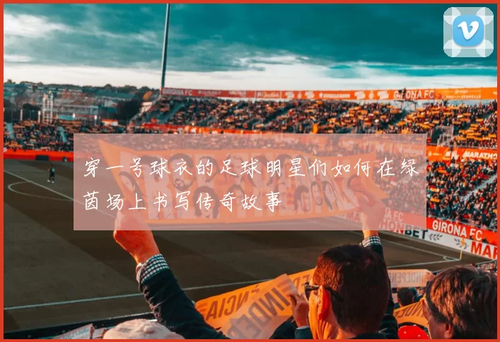 穿一号球衣的足球明星们如何在绿茵场上书写传奇故事