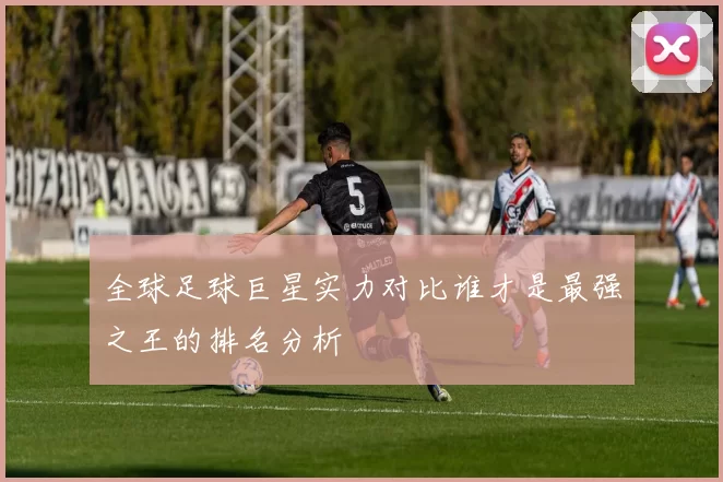 全球足球巨星实力对比谁才是最强之王的排名分析