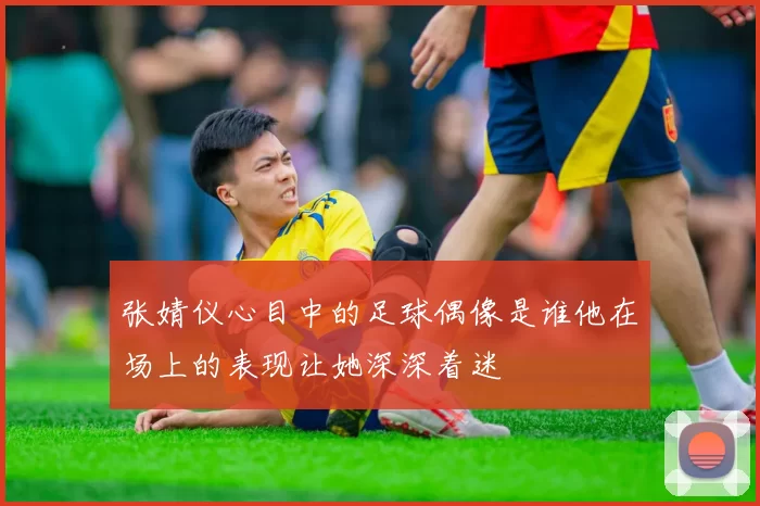 张婧仪心目中的足球偶像是谁他在场上的表现让她深深着迷