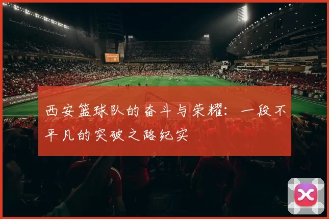 西安篮球队的奋斗与荣耀：一段不平凡的突破之路纪实
