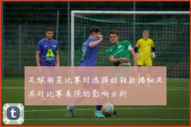 足球明星比赛时选择的鞋款揭秘及其对比赛表现的影响分析