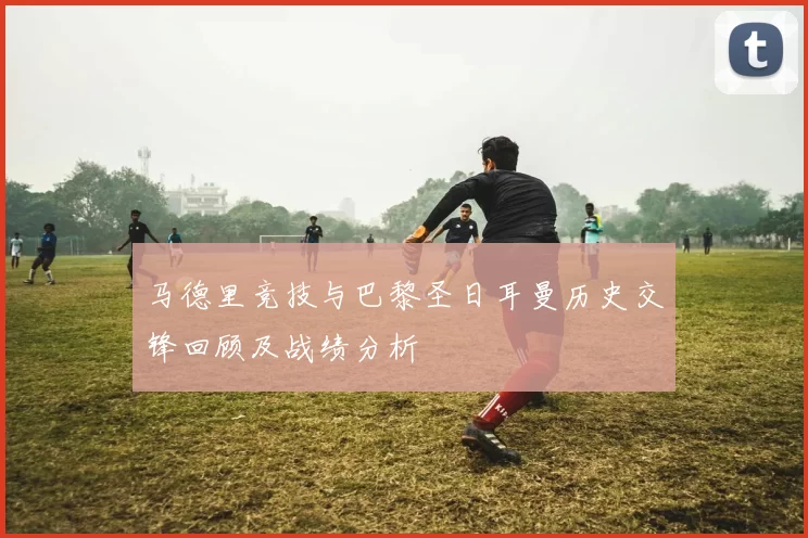 马德里竞技与巴黎圣日耳曼历史交锋回顾及战绩分析