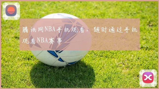 腾讯网NBA手机观看，随时通过手机观看NBA赛事