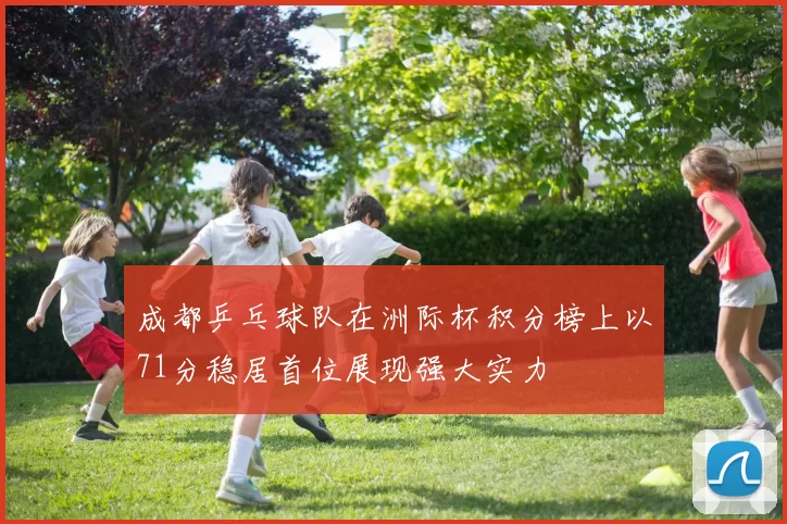 成都乒乓球队在洲际杯积分榜上以71分稳居首位展现强大实力