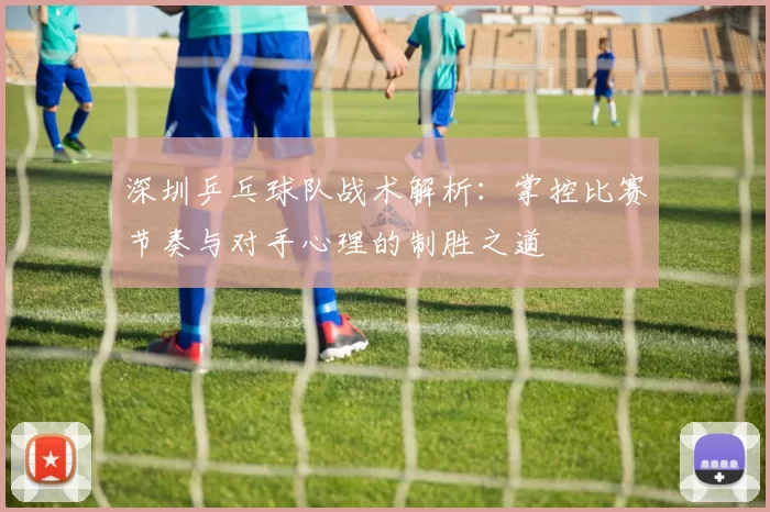 深圳乒乓球队战术解析：掌控比赛节奏与对手心理的制胜之道