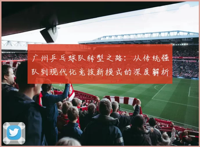 广州乒乓球队转型之路：从传统强队到现代化竞技新模式的深度解析