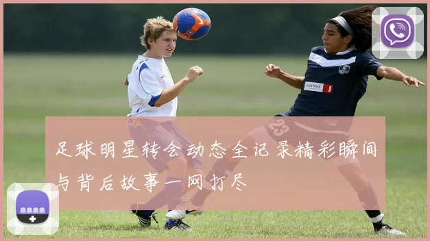 足球明星转会动态全记录精彩瞬间与背后故事一网打尽