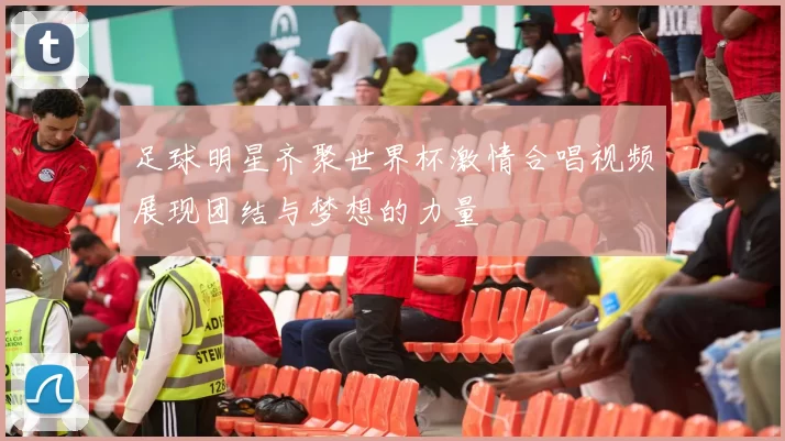 足球明星齐聚世界杯激情合唱视频展现团结与梦想的力量