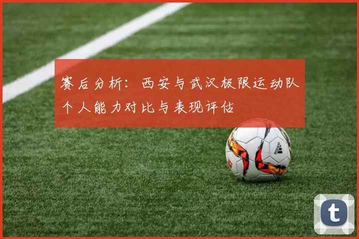 赛后分析：西安与武汉极限运动队个人能力对比与表现评估