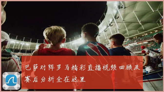 巴萨对阵罗马精彩直播视频回顾及赛后分析全在这里