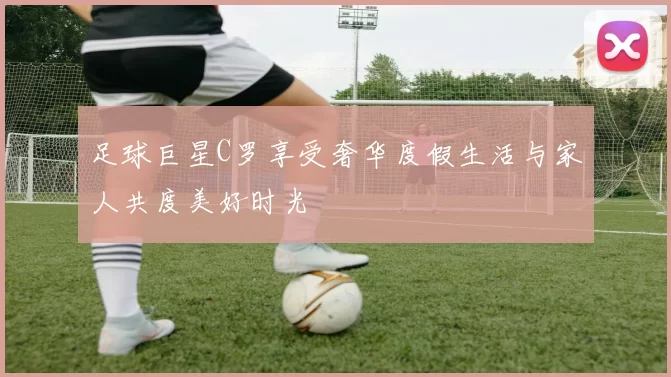 足球巨星C罗享受奢华度假生活与家人共度美好时光
