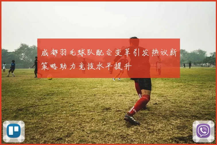 成都羽毛球队配合变革引发热议新策略助力竞技水平提升