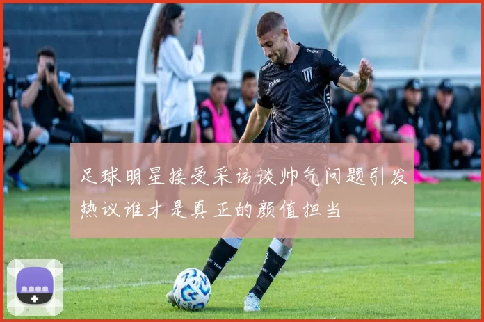 足球明星接受采访谈帅气问题引发热议谁才是真正的颜值担当