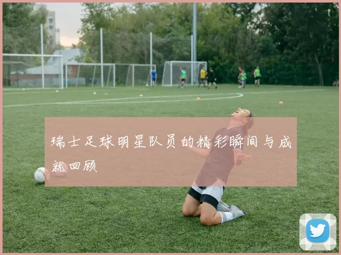 瑞士足球明星队员的精彩瞬间与成就回顾