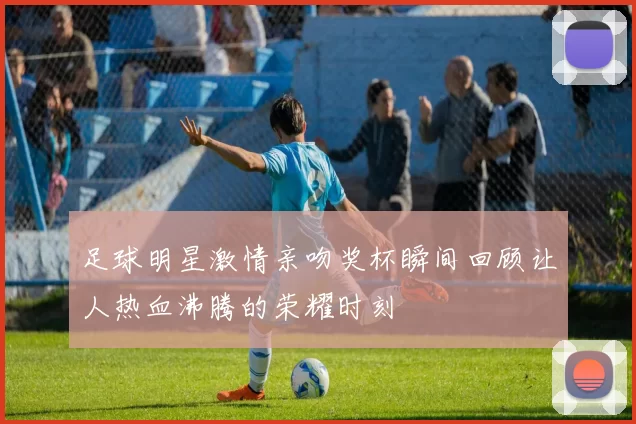 足球明星激情亲吻奖杯瞬间回顾让人热血沸腾的荣耀时刻
