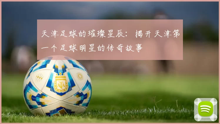 天津足球的璀璨星辰：揭开天津第一个足球明星的传奇故事