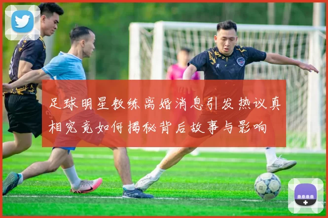 足球明星教练离婚消息引发热议真相究竟如何揭秘背后故事与影响