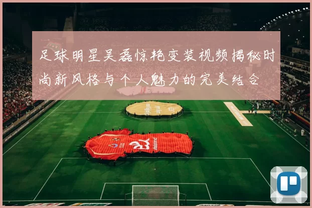 足球明星吴磊惊艳变装视频揭秘时尚新风格与个人魅力的完美结合