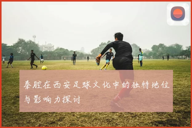 秦腔在西安足球文化中的独特地位与影响力探讨