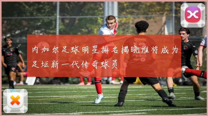 内加尔足球明星排名揭晓谁将成为足坛新一代传奇球员