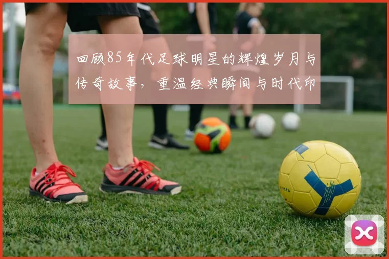 回顾85年代足球明星的辉煌岁月与传奇故事，重温经典瞬间与时代印记