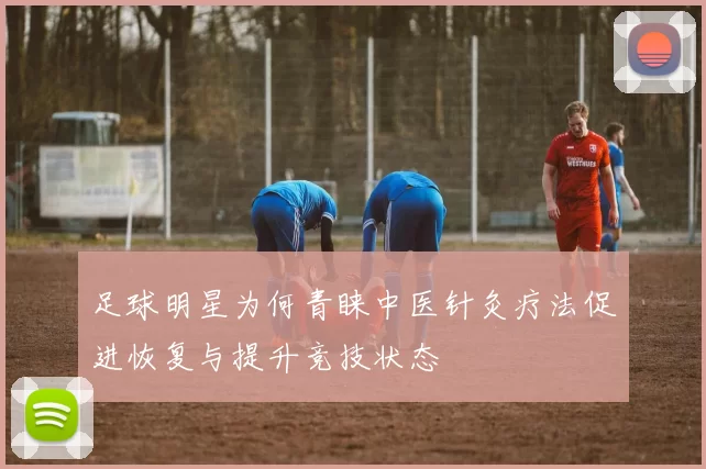足球明星为何青睐中医针灸疗法促进恢复与提升竞技状态