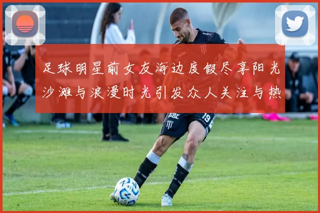 足球明星前女友海边度假尽享阳光沙滩与浪漫时光引发众人关注与热议